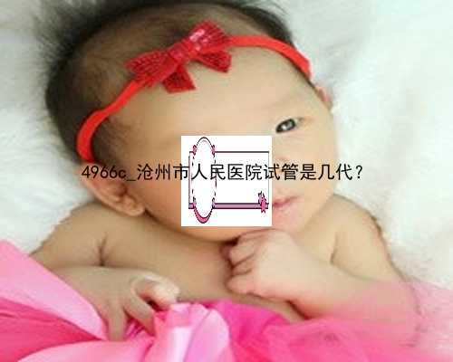 4966c_沧州市人民医院试管是几代？