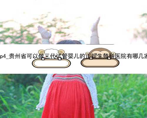 wvPp4_贵州省可以做三代试管婴儿的正规生殖科医院有哪几家？
