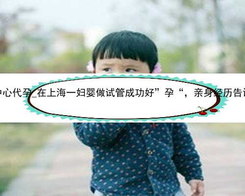 厦门医院生殖中心代孕_在上海一妇婴做试管成功好”孕“，亲身经历告诉你其